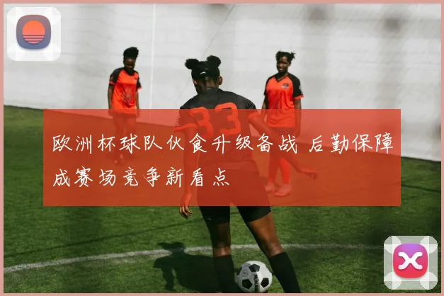 欧洲杯球队伙食升级备战 后勤保障成赛场竞争新看点