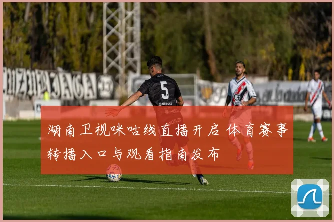 湖南卫视咪咕线直播开启 体育赛事转播入口与观看指南发布