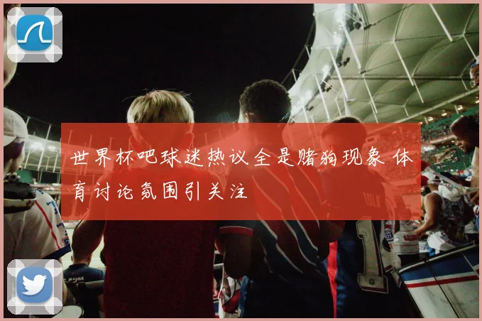 世界杯吧球迷热议全是赌狗现象 体育讨论氛围引关注