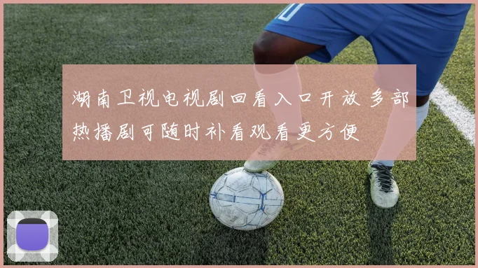 湖南卫视电视剧回看入口开放 多部热播剧可随时补看观看更方便