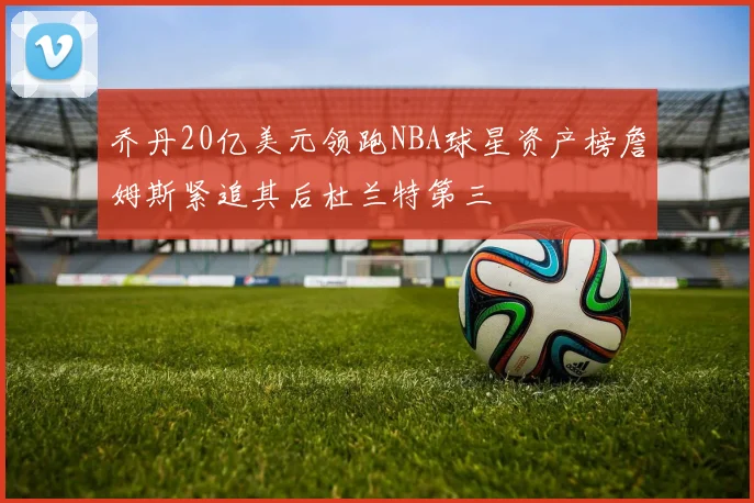乔丹20亿美元领跑NBA球星资产榜詹姆斯紧追其后杜兰特第三