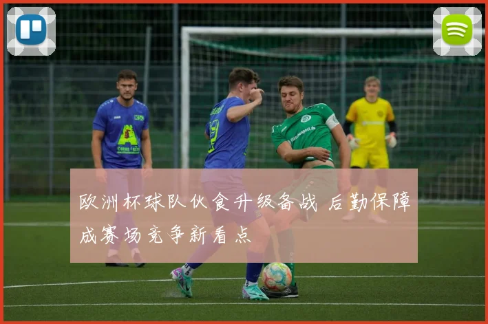 欧洲杯球队伙食升级备战 后勤保障成赛场竞争新看点