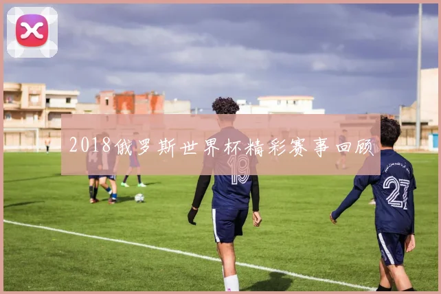 2018俄罗斯世界杯精彩赛事回顾