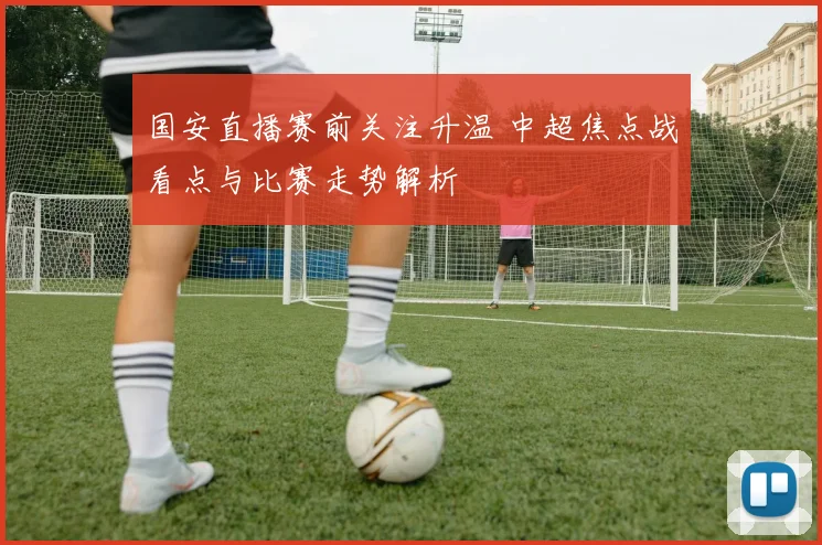 国安直播赛前关注升温 中超焦点战看点与比赛走势解析