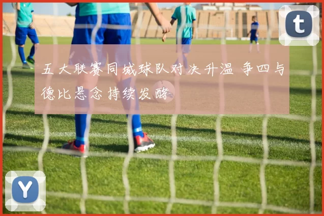 五大联赛同城球队对决升温 争四与德比悬念持续发酵