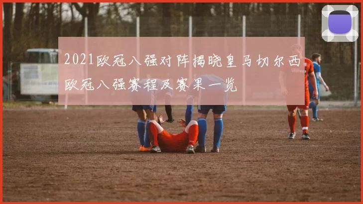 2021欧冠八强对阵揭晓皇马切尔西欧冠八强赛程及赛果一览