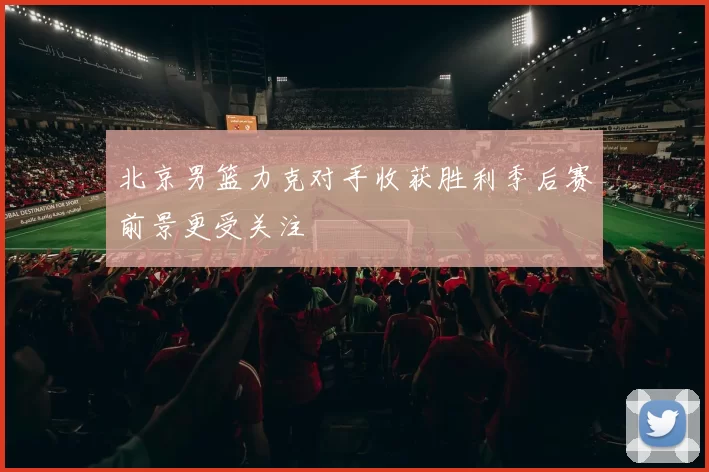 北京男篮力克对手收获胜利季后赛前景更受关注