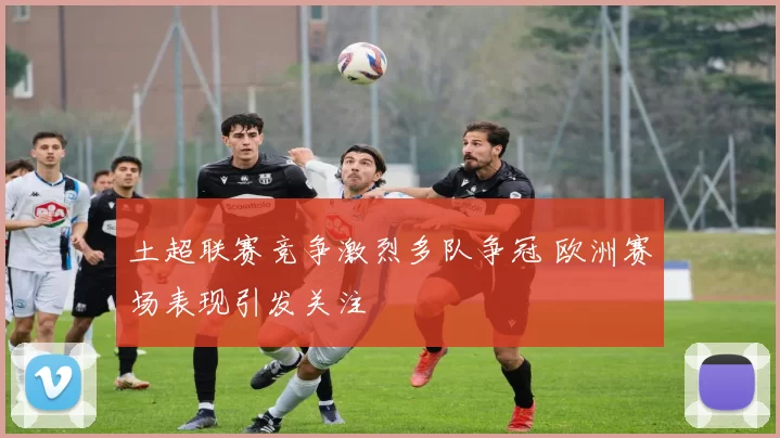 土超联赛竞争激烈多队争冠 欧洲赛场表现引发关注