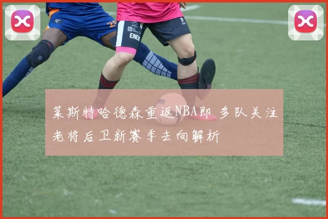 莱斯特哈德森重返NBA即 多队关注老将后卫新赛季去向解析