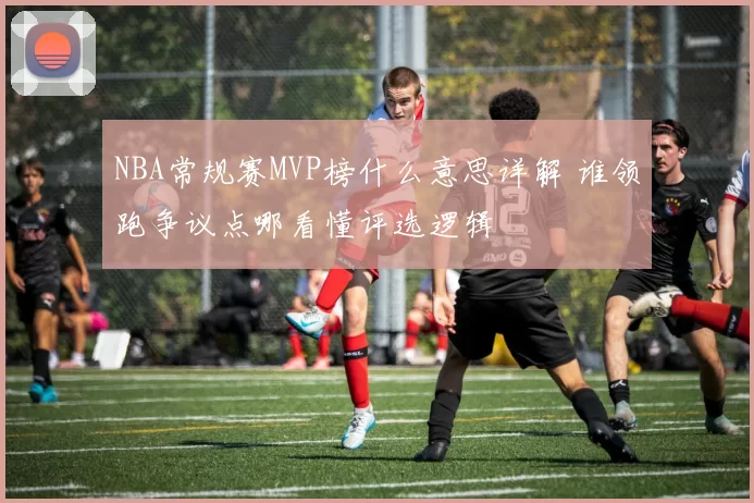 NBA常规赛MVP榜什么意思详解 谁领跑争议点哪看懂评选逻辑