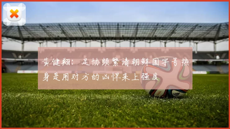 黄健翔：足协频繁请朝鲜国字号热身是用对方的凶悍来上强度