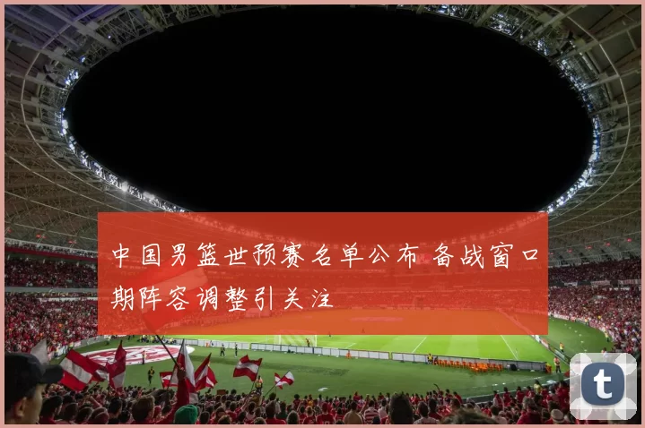 中国男篮世预赛名单公布 备战窗口期阵容调整引关注