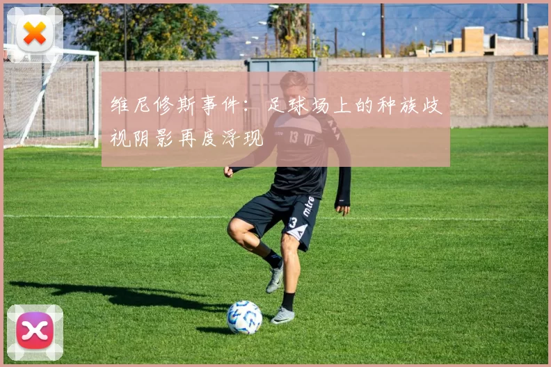 维尼修斯事件：足球场上的种族歧视阴影再度浮现