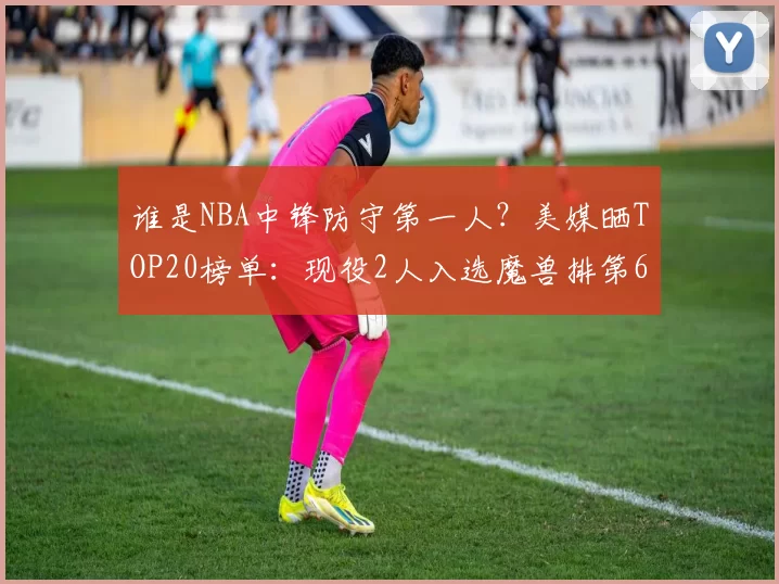 谁是NBA中锋防守第一人？美媒晒TOP20榜单：现役2人入选魔兽排第6