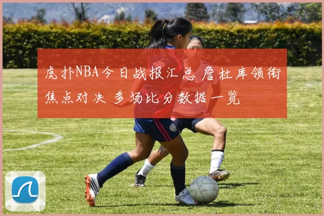虎扑NBA今日战报汇总 詹杜库领衔焦点对决 多场比分数据一览