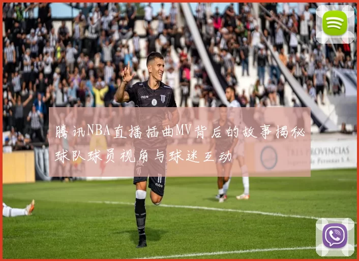 腾讯NBA直播插曲MV背后的故事揭秘球队球员视角与球迷互动