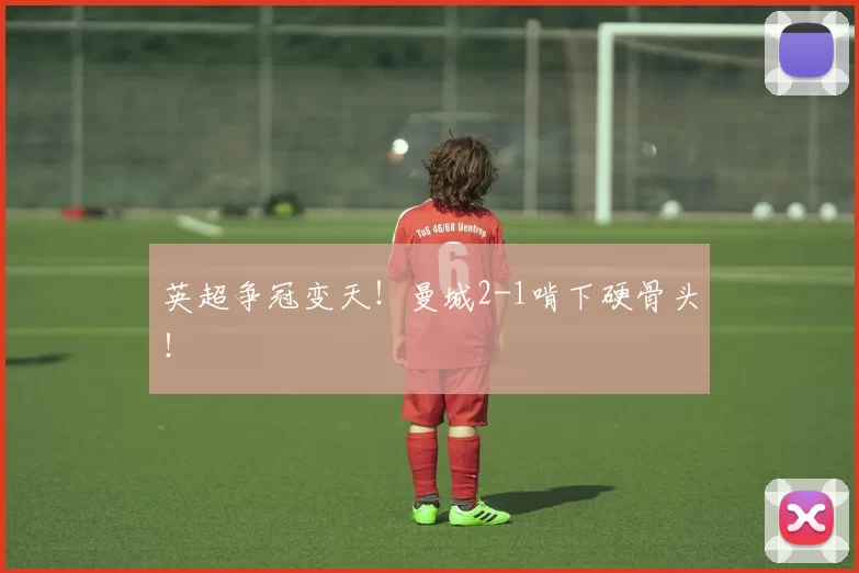 英超争冠变天！曼城2-1啃下硬骨头！