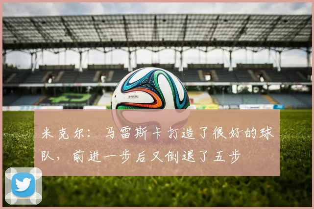 米克尔:马雷斯卡打造了很好的球队,前进一步后又倒退了五步