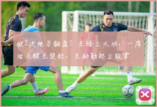 被2次绝杀翻盘！王皓立大功，一席话点醒王楚钦，王励勤起立鼓掌