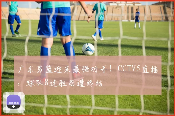 广东男篮迎来最强对手！CCTV5直播，球队8连胜恐遭终结