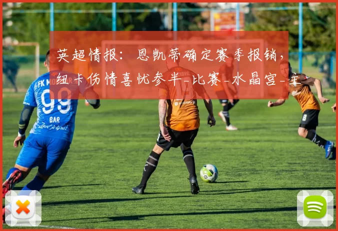 英超情报：恩凯蒂确定赛季报销，纽卡伤情喜忧参半_比赛_水晶宫_主场