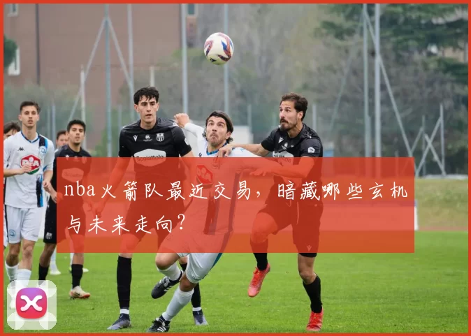 nba火箭队最近交易,暗藏哪些玄机与未来走向?