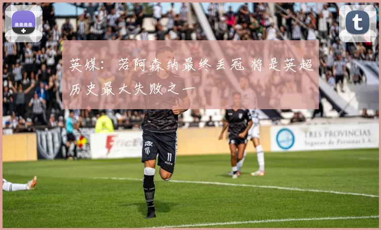 英媒：若阿森纳最终丢冠 将是英超历史最大失败之一