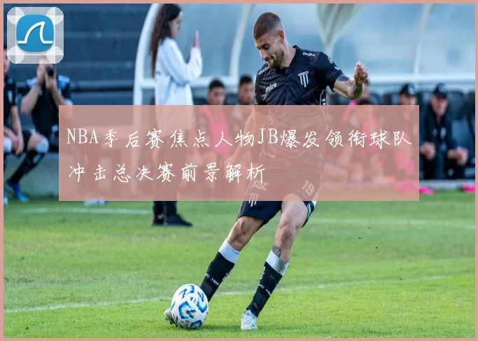 NBA季后赛焦点人物JB爆发领衔球队冲击总决赛前景解析