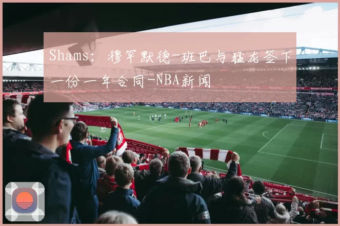 Shams：穆罕默德-班巴与猛龙签下一份一年合同-NBA新闻