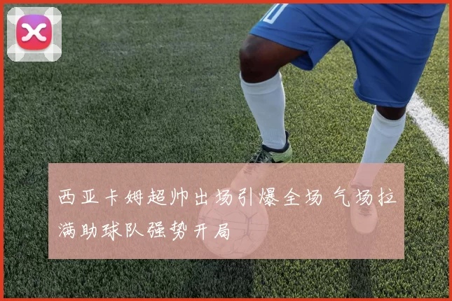 西亚卡姆超帅出场引爆全场 气场拉满助球队强势开局