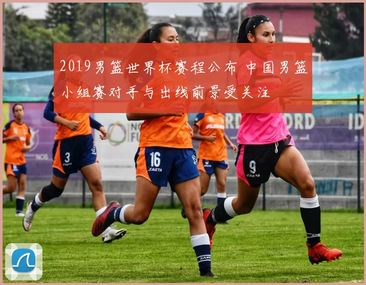 2019男篮世界杯赛程公布 中国男篮小组赛对手与出线前景受关注