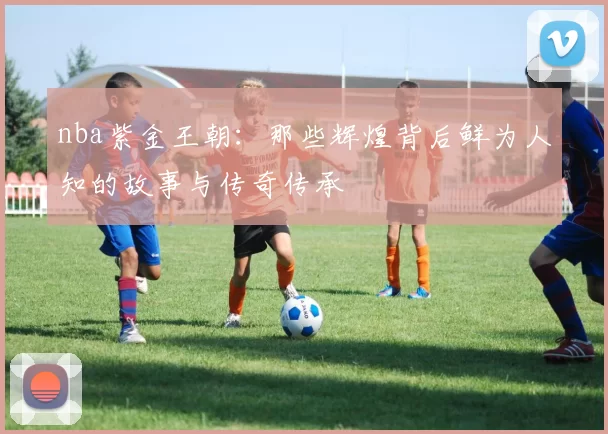 nba紫金王朝：那些辉煌背后鲜为人知的故事与传奇传承
