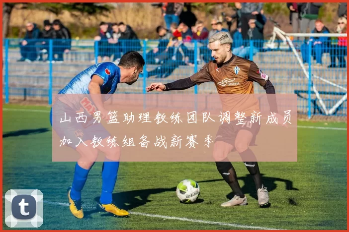 山西男篮助理教练团队调整新成员加入教练组备战新赛季