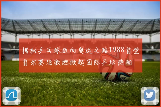 揭秘乒乓球迈向奥运之路1988首登首尔赛场激燃掀起国际乒坛热潮