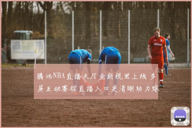 腾讯NBA直播大厅全新视觉上线 多屏互动赛程直播入口更清晰助力球迷观赛
