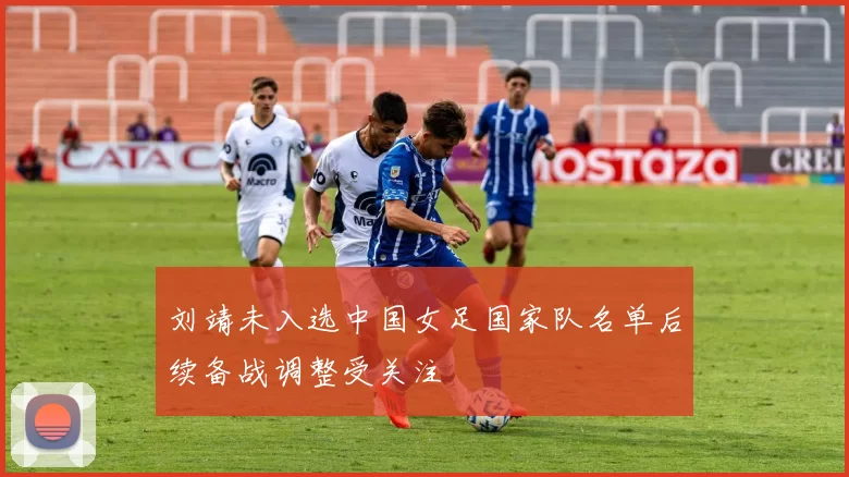 刘靖未入选中国女足国家队名单后续备战调整受关注