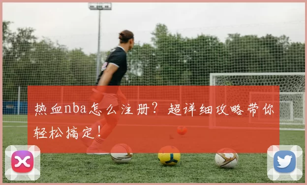 热血nba怎么注册？超详细攻略带你轻松搞定！