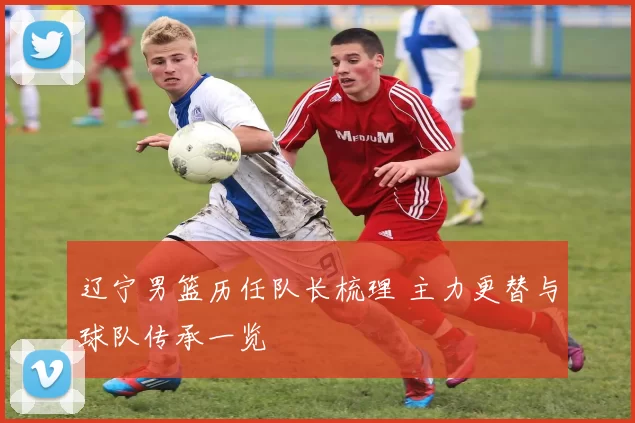 辽宁男篮历任队长梳理 主力更替与球队传承一览