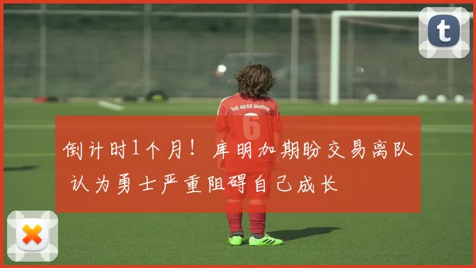 倒计时1个月!库明加期盼交易离队 认为勇士严重阻碍自己成长