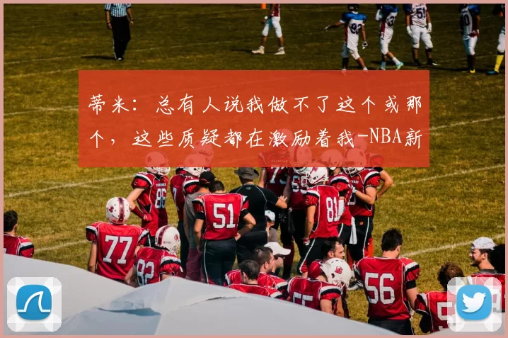 蒂米:总有人说我做不了这个或那个,这些质疑都在激励着我-NBA新闻