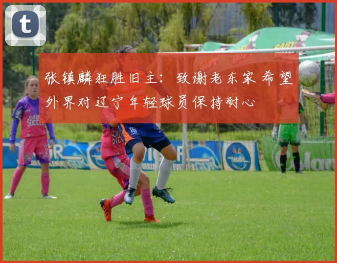 张镇麟狂胜旧主：致谢老东家 希望外界对辽宁年轻球员保持耐心