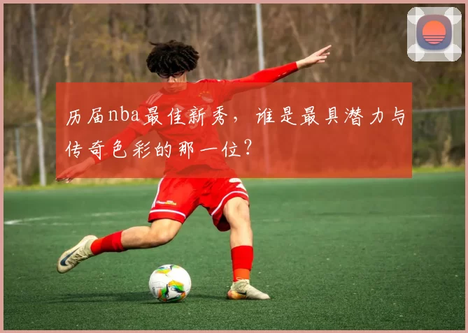 历届nba最佳新秀,谁是最具潜力与传奇色彩的那一位?