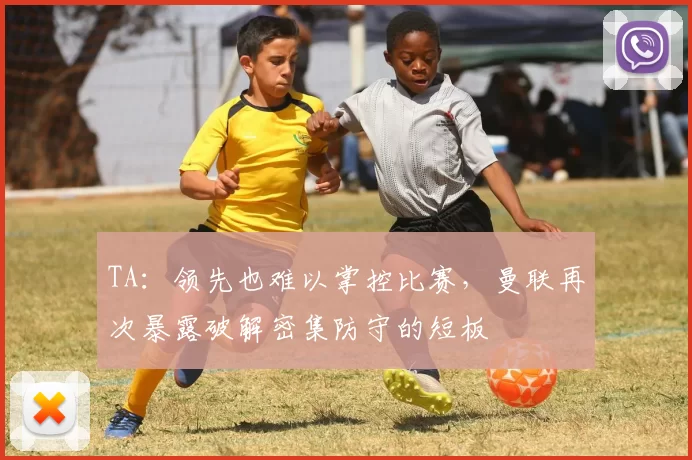 TA：领先也难以掌控比赛，曼联再次暴露破解密集防守的短板