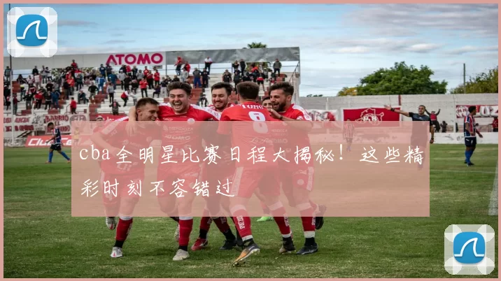 cba全明星比赛日程大揭秘！这些精彩时刻不容错过