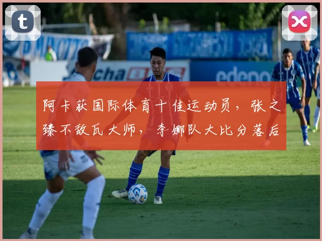 阿卡获国际体育十佳运动员，张之臻不敌瓦大师，李娜队大比分落后