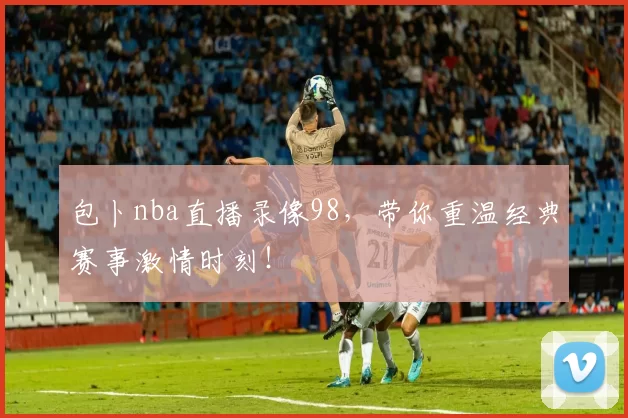 包卜nba直播录像98，带你重温经典赛事激情时刻！