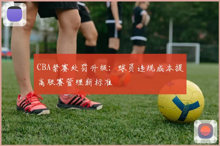 CBA禁赛处罚升级：球员违规成本提高联赛管理新标准