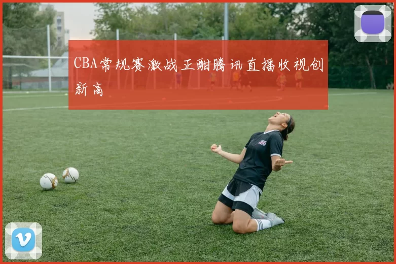 CBA常规赛激战正酣腾讯直播收视创新高