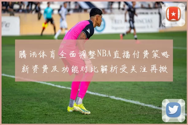腾讯体育全面调整NBA直播付费策略 新资费及功能对比解析受关注再掀热潮