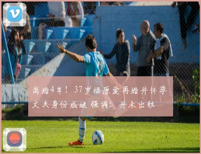 离婚4年！37岁福原爱再婚并怀孕 丈夫身份成谜 强调：并未出轨